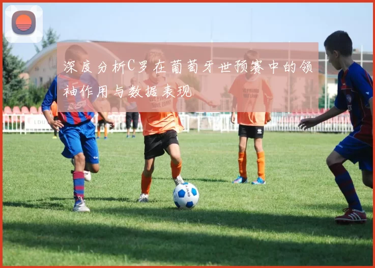 深度分析C罗在葡萄牙世预赛中的领袖作用与数据表现