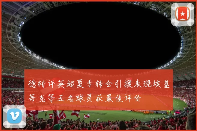 德转评英超夏季转会引援表现埃基蒂克等五名球员获最佳评价