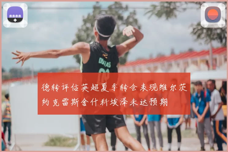 德转评估英超夏季转会表现维尔茨约克雷斯舍什科埃泽未达预期