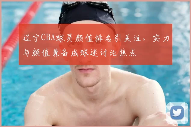 辽宁CBA球员颜值排名引关注,实力与颜值兼备成球迷讨论焦点