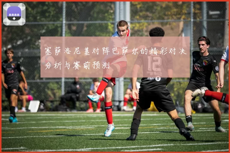 塞萨洛尼基对阵巴萨尔的精彩对决分析与赛前预测