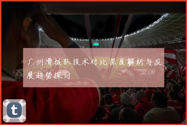 广州滑板队技术对比深度解析与发展趋势探讨