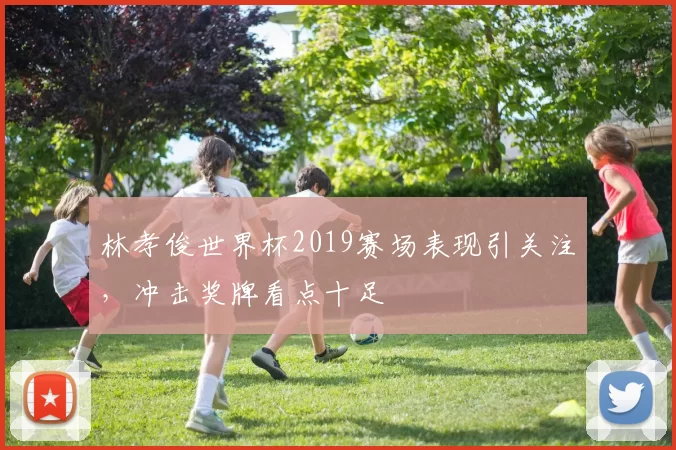 林孝俊世界杯2019赛场表现引关注,冲击奖牌看点十足