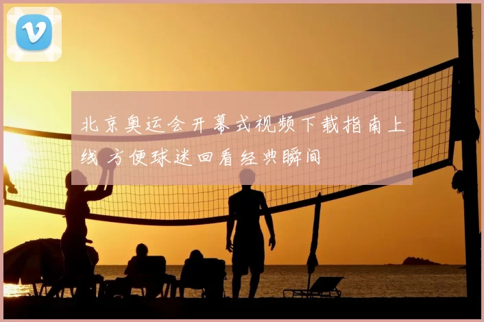 北京奥运会开幕式视频下载指南上线 方便球迷回看经典瞬间