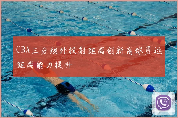 CBA三分线外投射距离创新高球员远距离能力提升