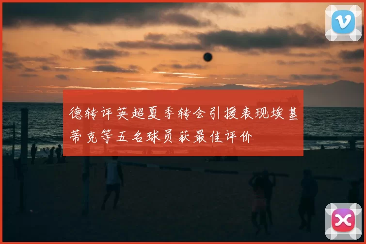 德转评英超夏季转会引援表现埃基蒂克等五名球员获最佳评价