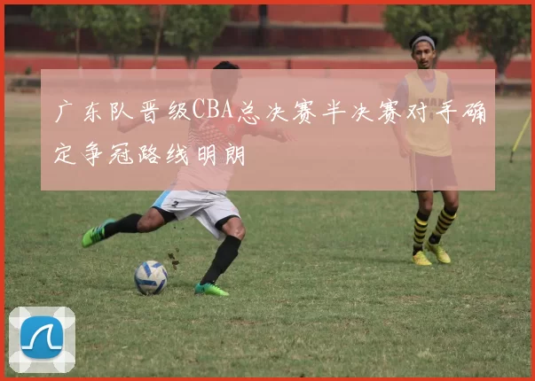 广东队晋级CBA总决赛半决赛对手确定争冠路线明朗
