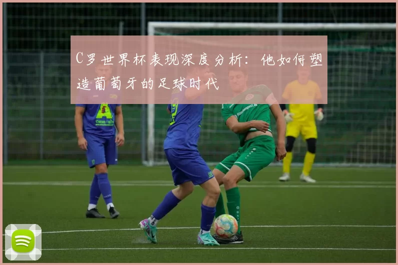 C罗世界杯表现深度分析:他如何塑造葡萄牙的足球时代