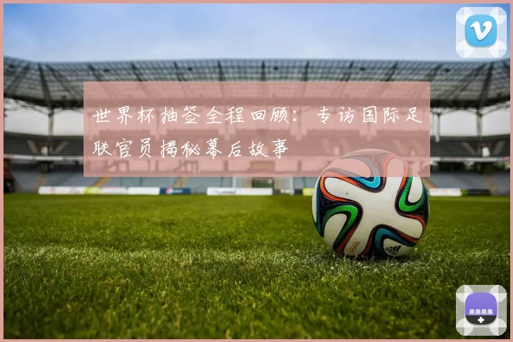世界杯抽签全程回顾:专访国际足联官员揭秘幕后故事