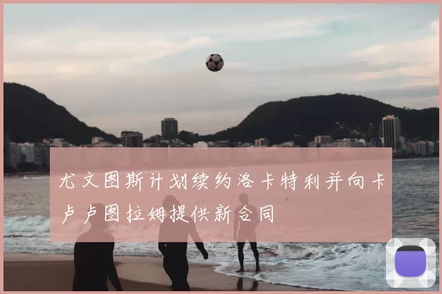 尤文图斯计划续约洛卡特利并向卡卢卢图拉姆提供新合同