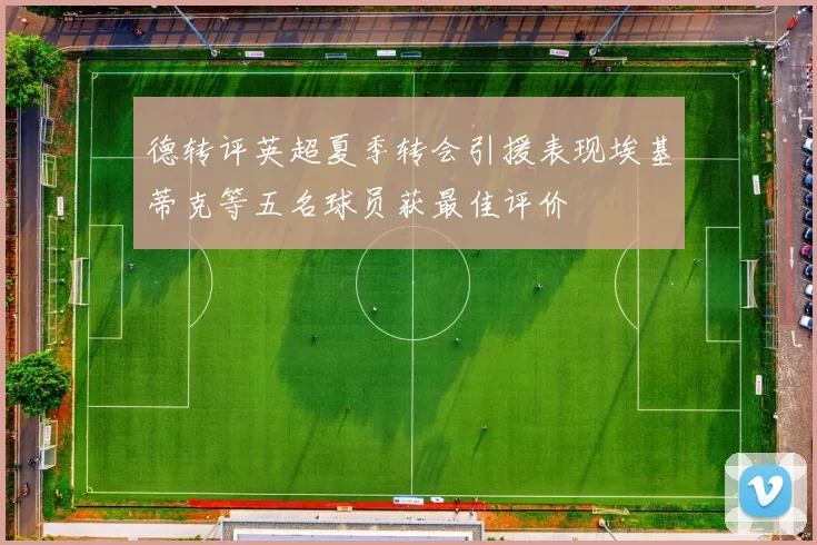 德转评英超夏季转会引援表现埃基蒂克等五名球员获最佳评价