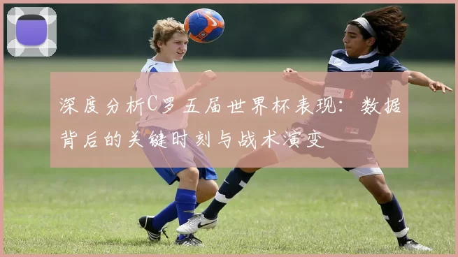 深度分析C罗五届世界杯表现：数据背后的关键时刻与战术演变