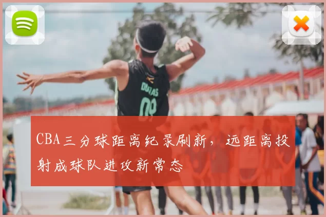CBA三分球距离纪录刷新,远距离投射成球队进攻新常态