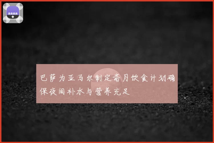 巴萨为亚马尔制定斋月饮食计划确保夜间补水与营养充足