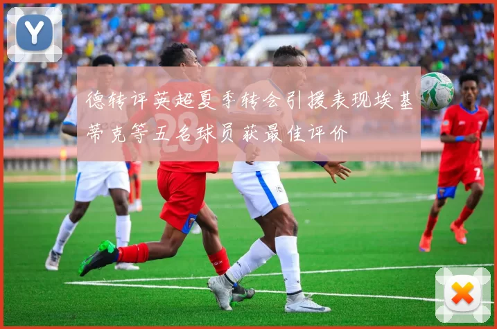 德转评英超夏季转会引援表现埃基蒂克等五名球员获最佳评价