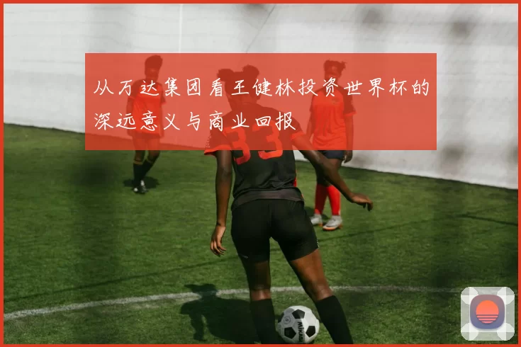 从万达集团看王健林投资世界杯的深远意义与商业回报