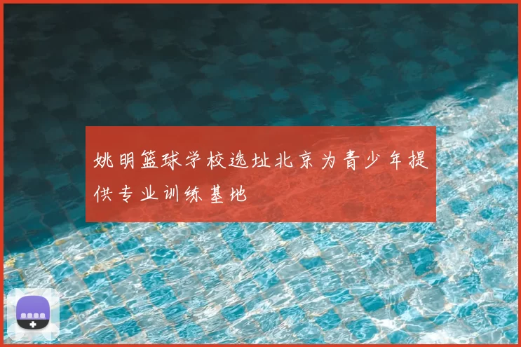 姚明篮球学校选址北京为青少年提供专业训练基地