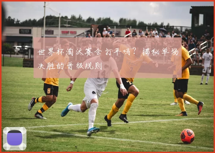 世界杯淘汰赛会打平吗?揭秘单场决胜的晋级规则