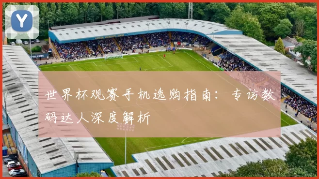 世界杯观赛手机选购指南：专访数码达人深度解析