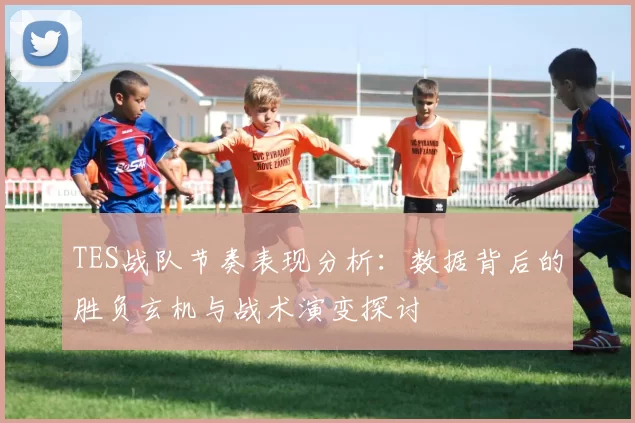 TES战队节奏表现分析:数据背后的胜负玄机与战术演变探讨