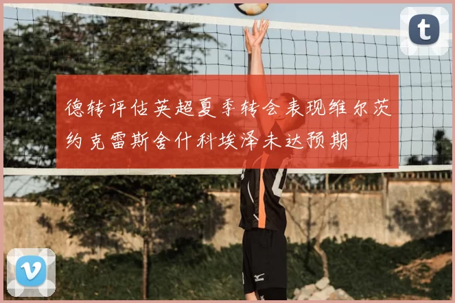 德转评估英超夏季转会表现维尔茨约克雷斯舍什科埃泽未达预期