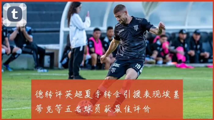 德转评英超夏季转会引援表现埃基蒂克等五名球员获最佳评价