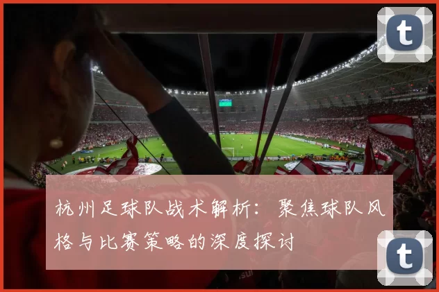 杭州足球队战术解析：聚焦球队风格与比赛策略的深度探讨