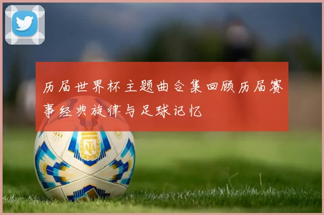 历届世界杯主题曲合集回顾历届赛事经典旋律与足球记忆