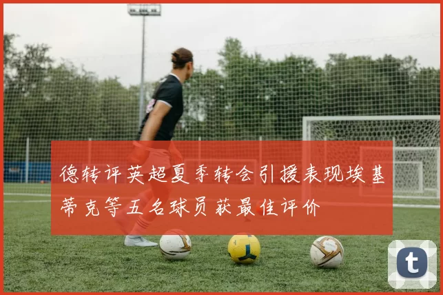 德转评英超夏季转会引援表现埃基蒂克等五名球员获最佳评价