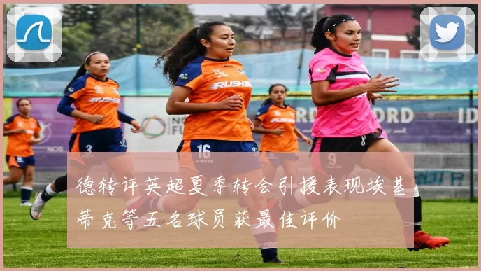 德转评英超夏季转会引援表现埃基蒂克等五名球员获最佳评价