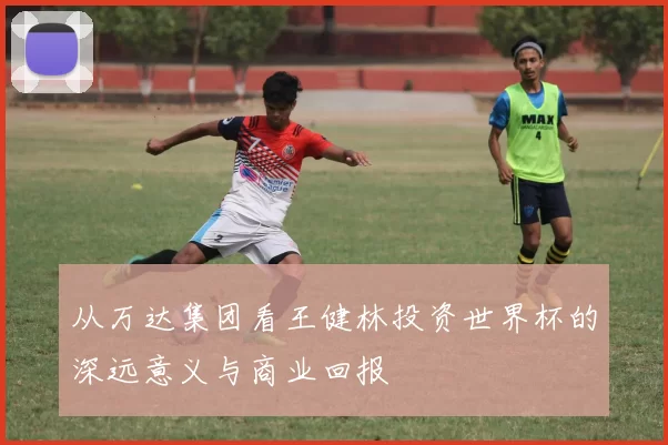 从万达集团看王健林投资世界杯的深远意义与商业回报