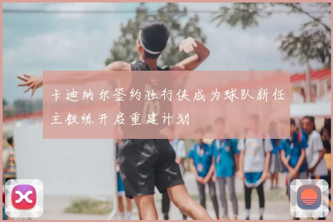 卡迪纳尔签约独行侠成为球队新任主教练开启重建计划