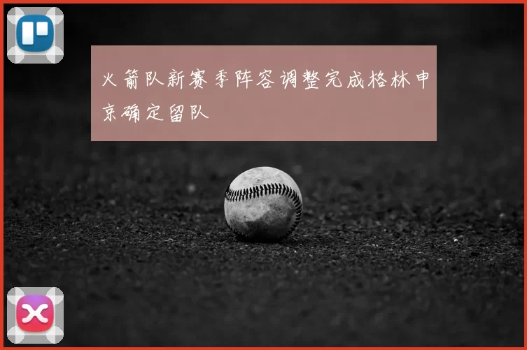 火箭队新赛季阵容调整完成格林申京确定留队