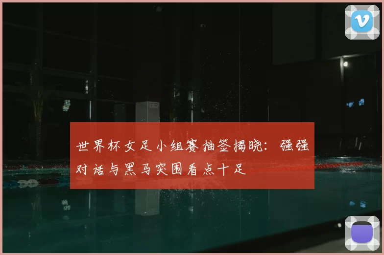世界杯女足小组赛抽签揭晓:强强对话与黑马突围看点十足