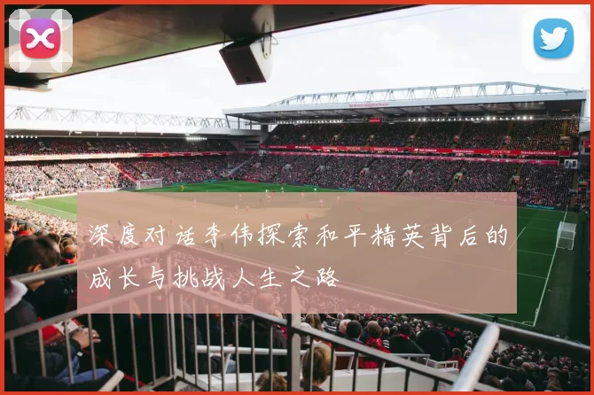 深度对话李伟探索和平精英背后的成长与挑战人生之路