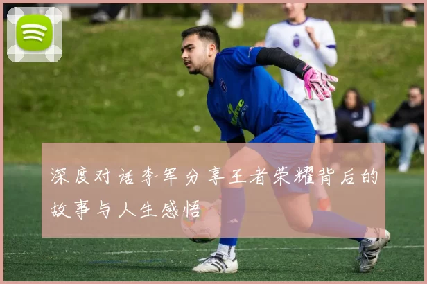 深度对话李军分享王者荣耀背后的故事与人生感悟