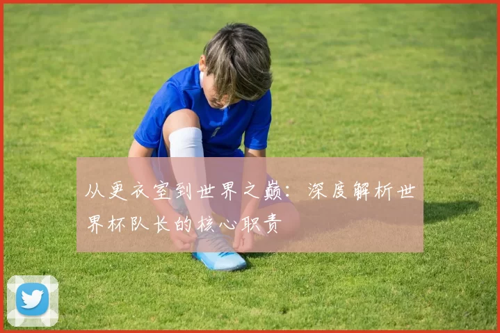 从更衣室到世界之巅:深度解析世界杯队长的核心职责