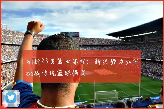 剖析23男篮世界杯:新兴势力如何挑战传统篮球强国