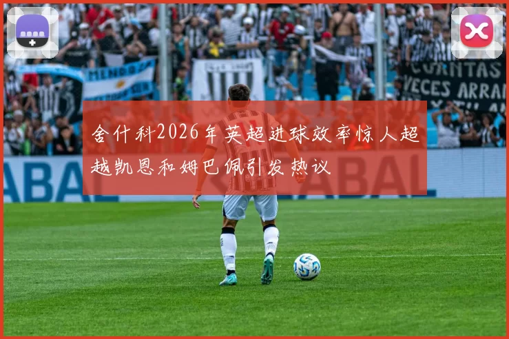 舍什科2026年英超进球效率惊人超越凯恩和姆巴佩引发热议