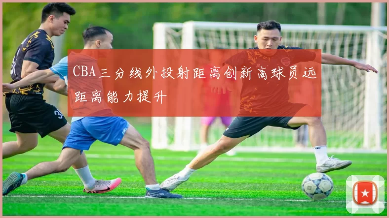 CBA三分线外投射距离创新高球员远距离能力提升