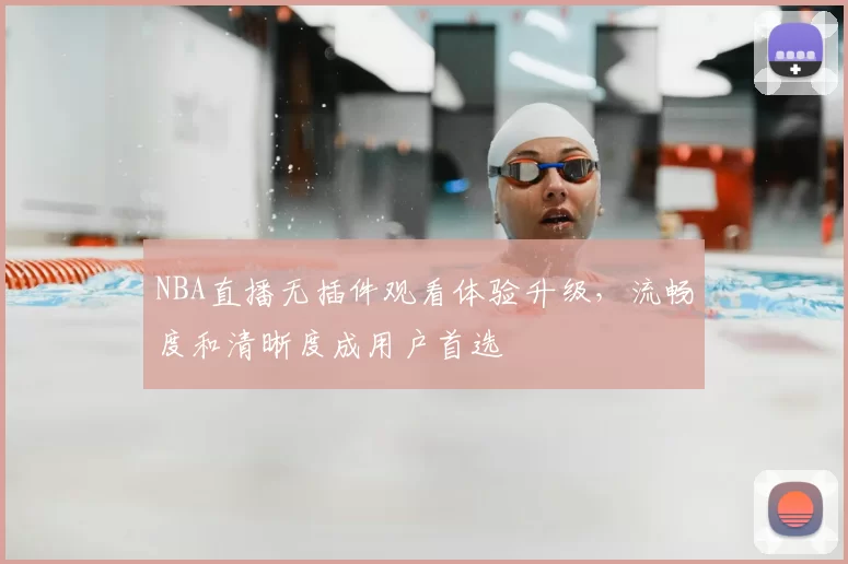 NBA直播无插件观看体验升级，流畅度和清晰度成用户首选
