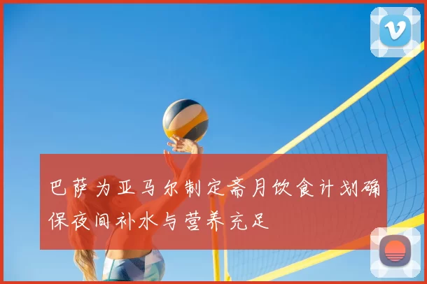 巴萨为亚马尔制定斋月饮食计划确保夜间补水与营养充足