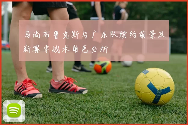 马尚布鲁克斯与广东队续约前景及新赛季战术角色分析