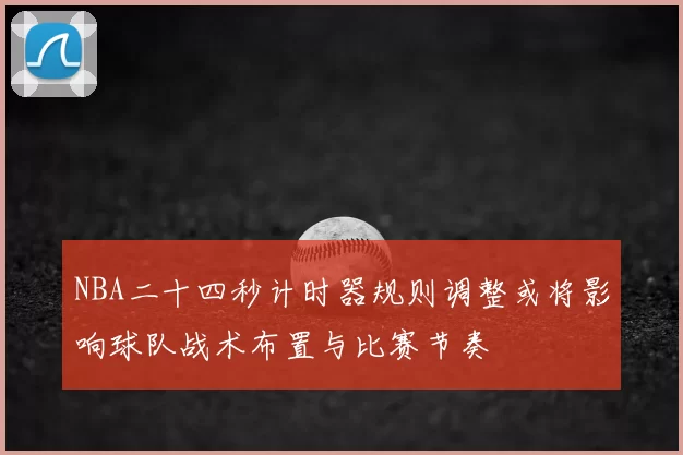 NBA二十四秒计时器规则调整或将影响球队战术布置与比赛节奏