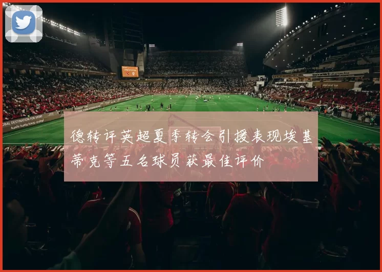 德转评英超夏季转会引援表现埃基蒂克等五名球员获最佳评价