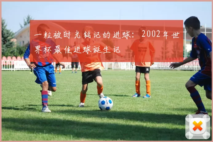 一粒被时光铭记的进球:2002年世界杯最佳进球诞生记