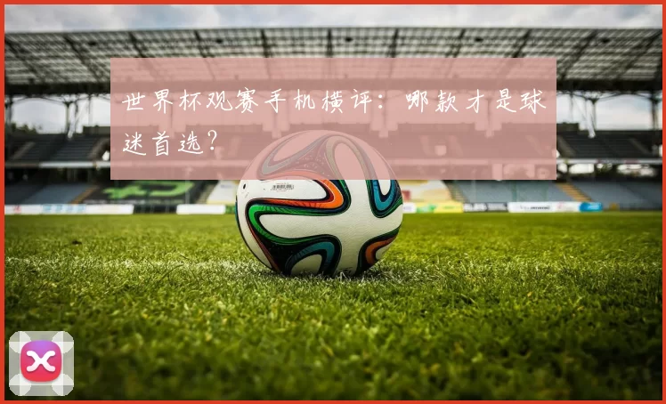 世界杯观赛手机横评：哪款才是球迷首选？