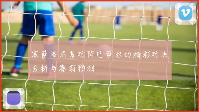 塞萨洛尼基对阵巴萨尔的精彩对决分析与赛前预测