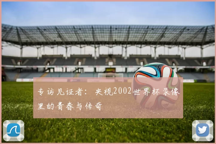 专访见证者:央视2002世界杯录像里的青春与传奇