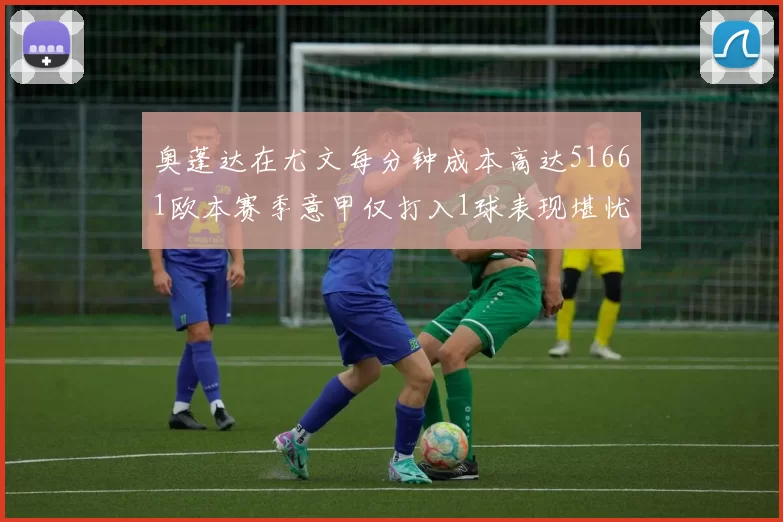 奥蓬达在尤文每分钟成本高达51661欧本赛季意甲仅打入1球表现堪忧
